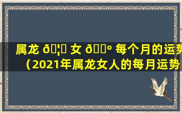 属龙 🦉 女 🌺 每个月的运势（2021年属龙女人的每月运势如何）